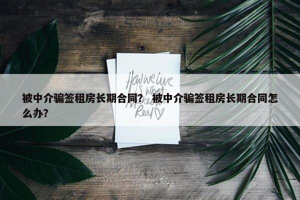 被中介骗签租房长期合同？ 被中介骗签租房长期合同怎么办？