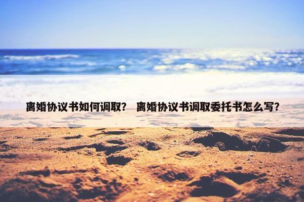 离婚协议书如何调取？ 离婚协议书调取委托书怎么写？
