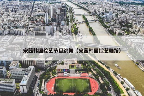 宋茜韩国综艺节目跳舞（宋茜韩国综艺舞蹈）