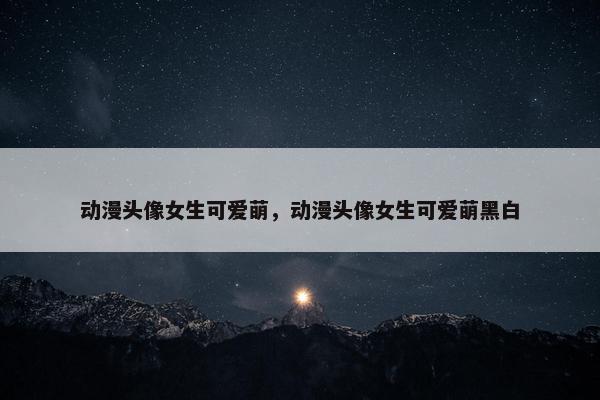 动漫头像女生可爱萌，动漫头像女生可爱萌黑白
