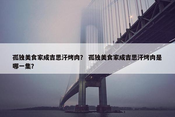 孤独美食家成吉思汗烤肉？ 孤独美食家成吉思汗烤肉是哪一集？