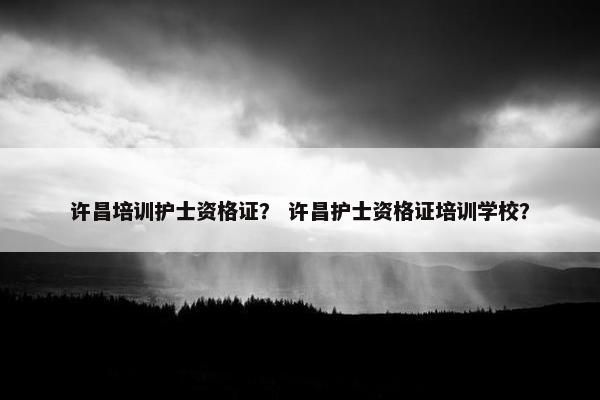 许昌培训护士资格证？ 许昌护士资格证培训学校？