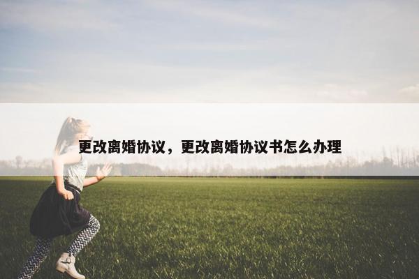 更改离婚协议，更改离婚协议书怎么办理