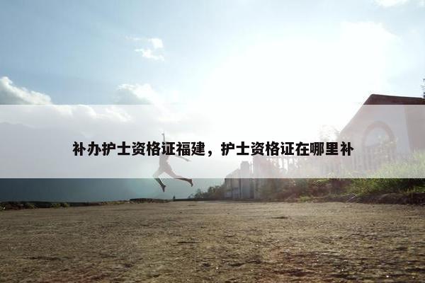 补办护士资格证福建，护士资格证在哪里补