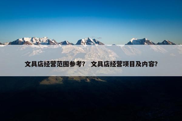 文具店经营范围参考？ 文具店经营项目及内容？