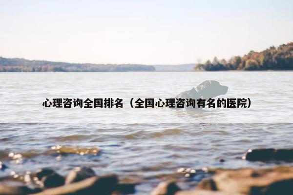 心理咨询全国排名（全国心理咨询有名的医院）
