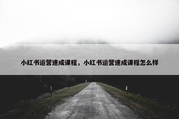 小红书运营速成课程，小红书运营速成课程怎么样