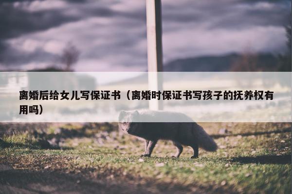 离婚后给女儿写保证书（离婚时保证书写孩子的抚养权有用吗）