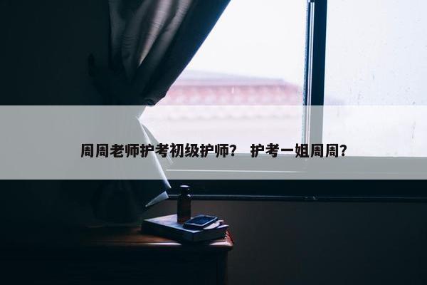 周周老师护考初级护师？ 护考一姐周周？