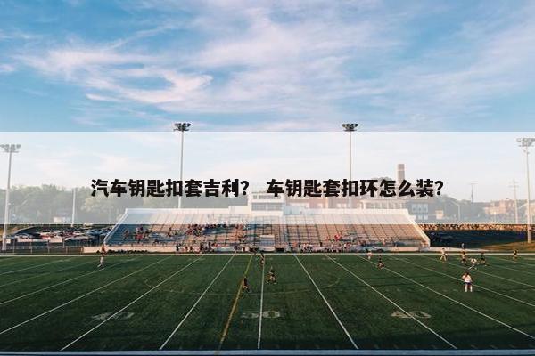 汽车钥匙扣套吉利？ 车钥匙套扣环怎么装？