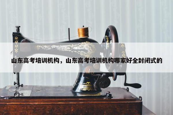 山东高考培训机构，山东高考培训机构哪家好全封闭式的