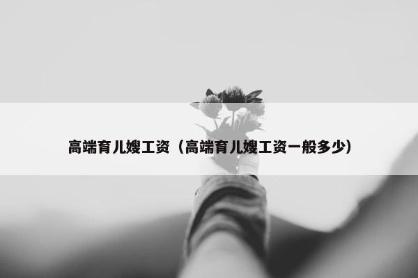 高端育儿嫂工资（高端育儿嫂工资一般多少）