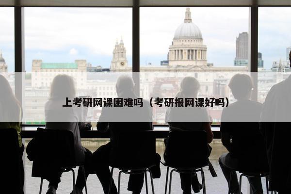 上考研网课困难吗（考研报网课好吗）