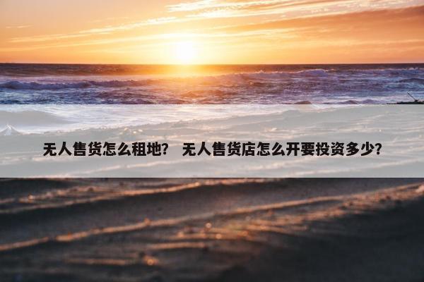 无人售货怎么租地？ 无人售货店怎么开要投资多少？