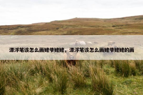 漂浮笔该怎么画姥爷姥姥，漂浮笔该怎么画姥爷姥姥的画