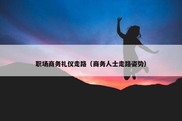 职场商务礼仪走路（商务人士走路姿势）