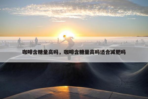 咖啡含糖量高吗，咖啡含糖量高吗适合减肥吗