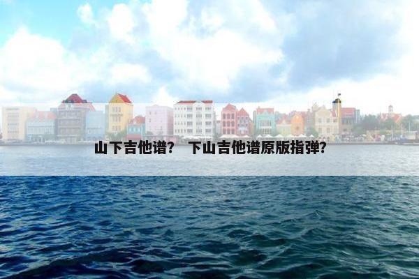 山下吉他谱？ 下山吉他谱原版指弹？
