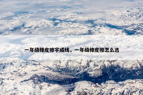 一年级橡皮擦字成线，一年级橡皮擦怎么选