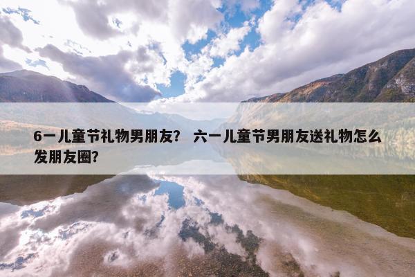 6一儿童节礼物男朋友？ 六一儿童节男朋友送礼物怎么发朋友圈？