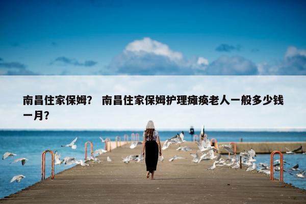 南昌住家保姆？ 南昌住家保姆护理瘫痪老人一般多少钱一月？