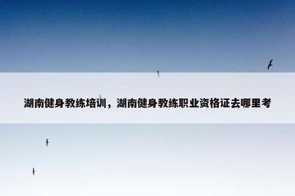 湖南健身教练培训，湖南健身教练职业资格证去哪里考