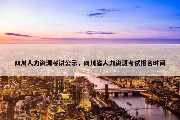 四川人力资源考试公示，四川省人力资源考试报名时间